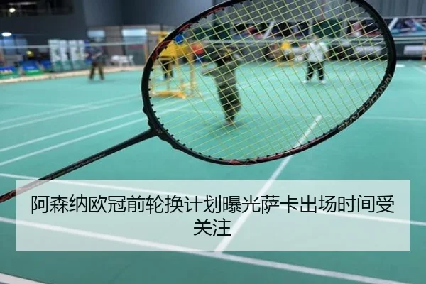 阿森纳欧冠前轮换计划曝光萨卡出场时间受关注